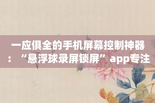 一应俱全的手机屏幕控制神器：“悬浮球录屏锁屏”app专注用户体验！