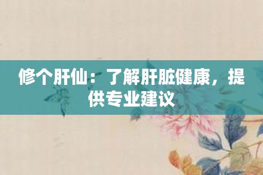 修个肝仙：了解肝脏健康，提供专业建议