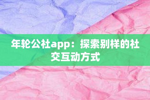 年轮公社app：探索别样的社交互动方式