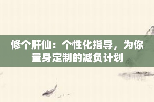 修个肝仙：个性化指导，为你量身定制的减负计划