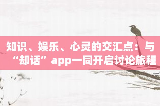 知识、娱乐、心灵的交汇点：与“却话”app一同开启讨论旅程