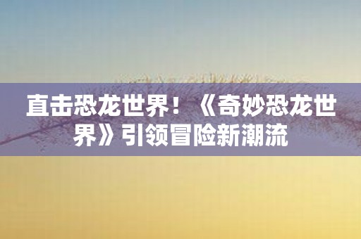 直击恐龙世界！《奇妙恐龙世界》引领冒险新潮流