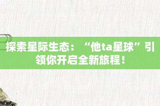 探索星际生态：“他ta星球”引领你开启全新旅程！