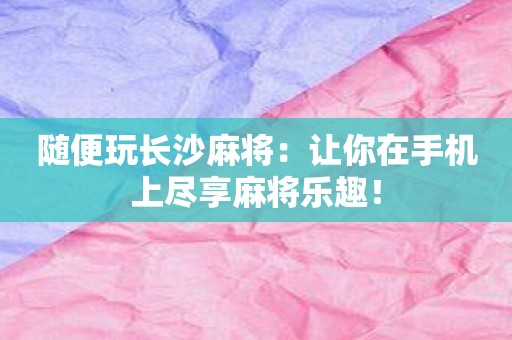 随便玩长沙麻将：让你在手机上尽享麻将乐趣！