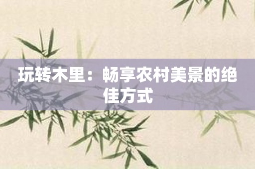 玩转木里：畅享农村美景的绝佳方式