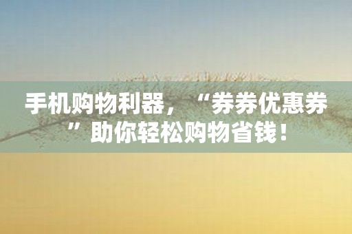 手机购物利器，“券券优惠券”助你轻松购物省钱！