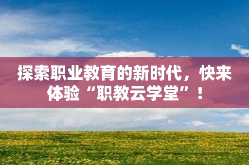 探索职业教育的新时代，快来体验“职教云学堂”！