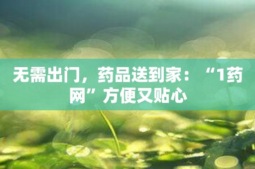 无需出门，药品送到家：“1药网”方便又贴心