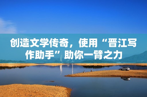 创造文学传奇，使用“晋江写作助手”助你一臂之力