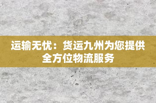 运输无忧：货运九州为您提供全方位物流服务