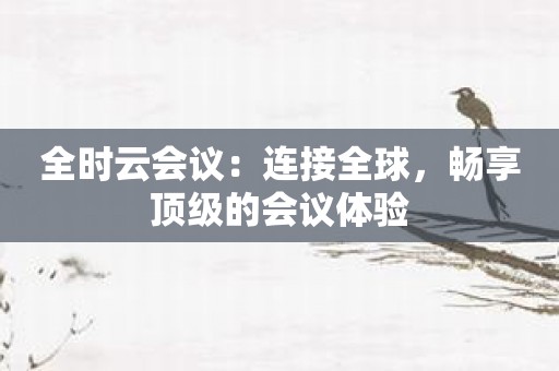 全时云会议：连接全球，畅享顶级的会议体验