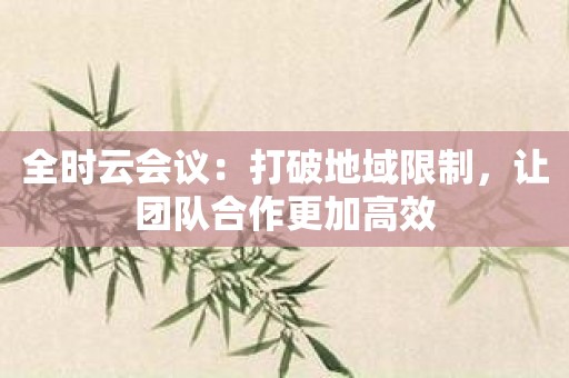 全时云会议：打破地域限制，让团队合作更加高效