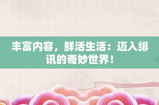 丰富内容，鲜活生活：迈入绯讯的奇妙世界！