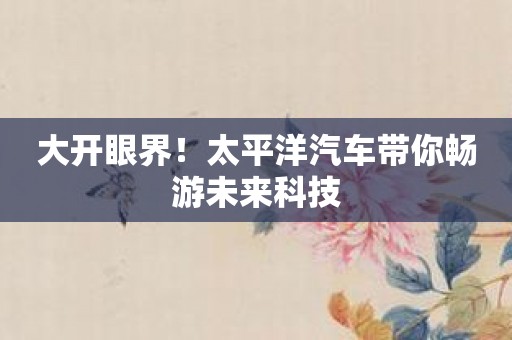 大开眼界！太平洋汽车带你畅游未来科技