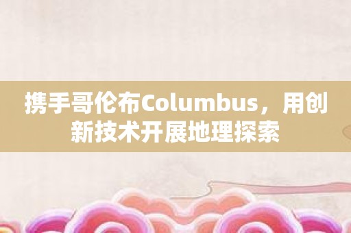 携手哥伦布Columbus，用创新技术开展地理探索