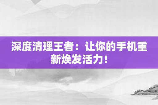 深度清理王者：让你的手机重新焕发活力！