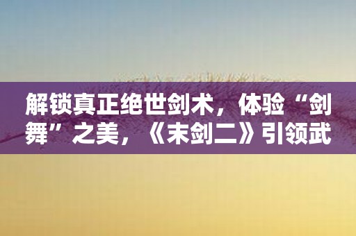 解锁真正绝世剑术，体验“剑舞”之美，《末剑二》引领武侠游戏新时代！