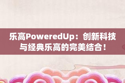 乐高PoweredUp：创新科技与经典乐高的完美结合！