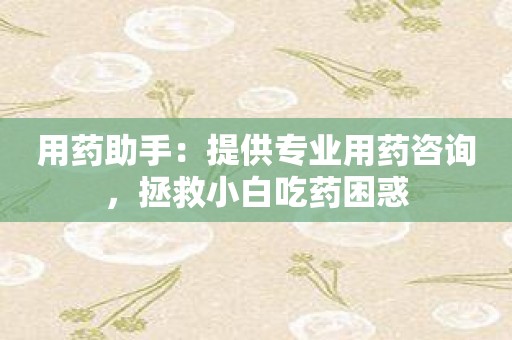 用药助手：提供专业用药咨询，拯救小白吃药困惑