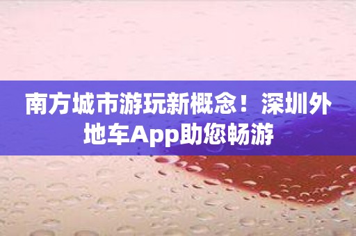 南方城市游玩新概念！深圳外地车App助您畅游