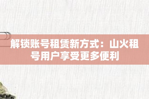 解锁账号租赁新方式：山火租号用户享受更多便利