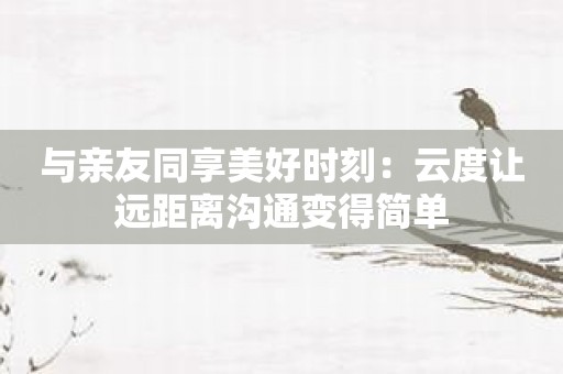 与亲友同享美好时刻：云度让远距离沟通变得简单
