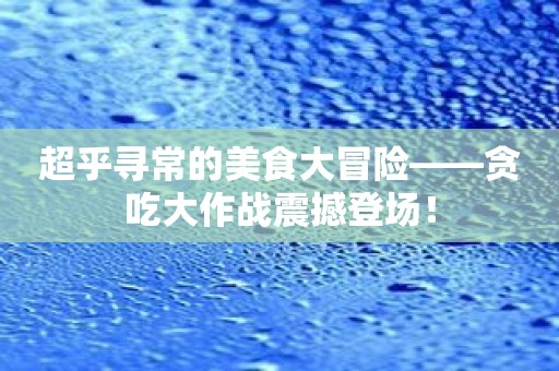 超乎寻常的美食大冒险——贪吃大作战震撼登场！