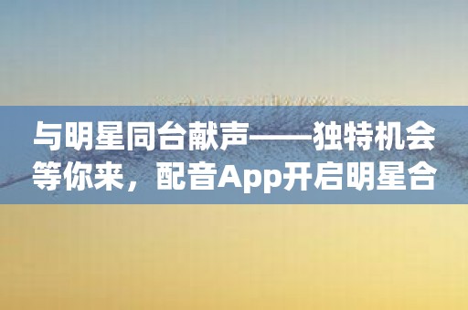 与明星同台献声——独特机会等你来，配音App开启明星合作计划！