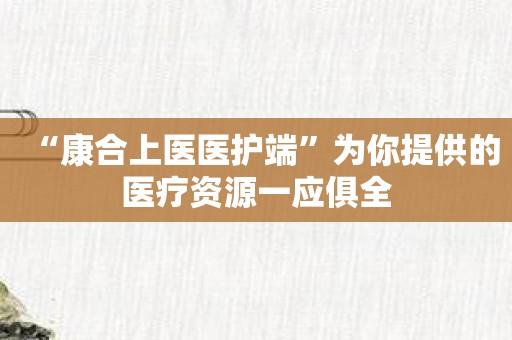 “康合上医医护端”为你提供的医疗资源一应俱全