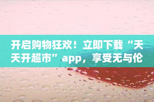 开启购物狂欢！立即下载“天天开超市”app，享受无与伦比的购物体验！