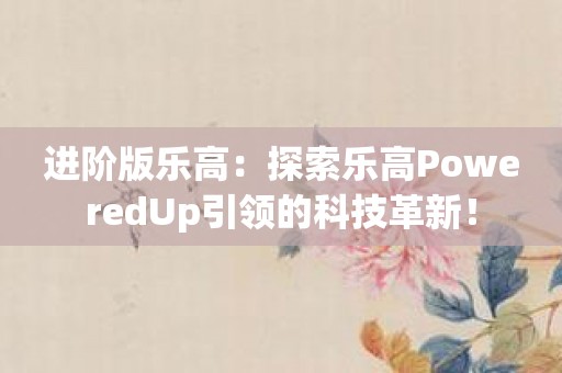 进阶版乐高：探索乐高PoweredUp引领的科技革新！