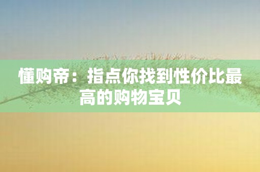 懂购帝：指点你找到性价比最高的购物宝贝