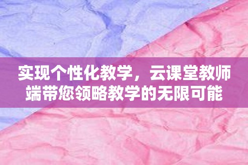 实现个性化教学，云课堂教师端带您领略教学的无限可能