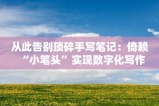 从此告别琐碎手写笔记：倚赖“小笔头”实现数字化写作