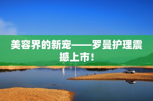 美容界的新宠——罗曼护理震撼上市！