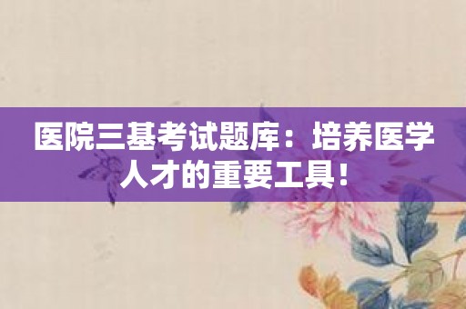 医院三基考试题库：培养医学人才的重要工具！