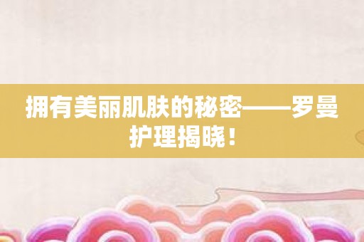 拥有美丽肌肤的秘密——罗曼护理揭晓！
