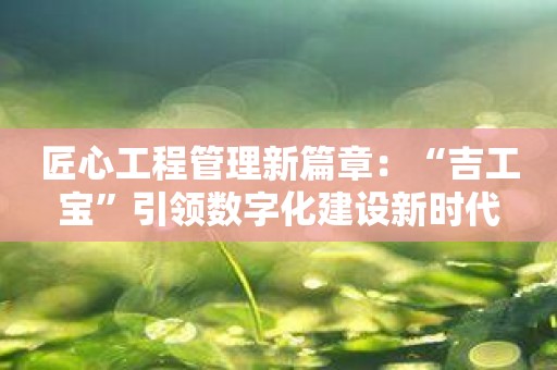 匠心工程管理新篇章：“吉工宝”引领数字化建设新时代