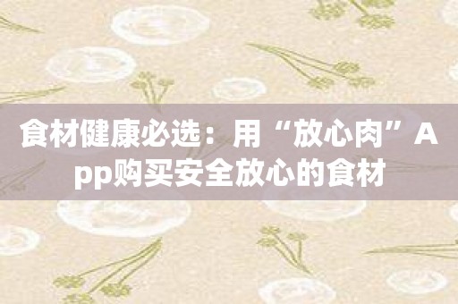 食材健康必选：用“放心肉”App购买安全放心的食材