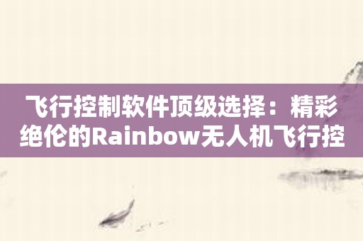 飞行控制软件顶级选择：精彩绝伦的Rainbow无人机飞行控制软件！