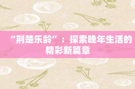 “荆楚乐龄”：探索晚年生活的精彩新篇章