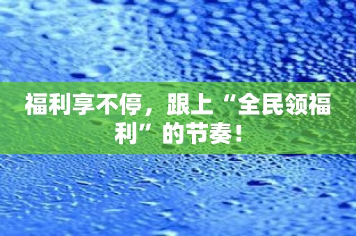 福利享不停，跟上“全民领福利”的节奏！