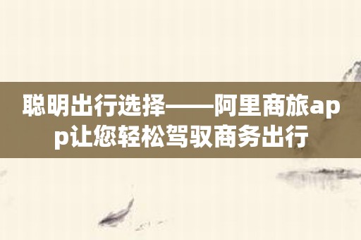 聪明出行选择——阿里商旅app让您轻松驾驭商务出行