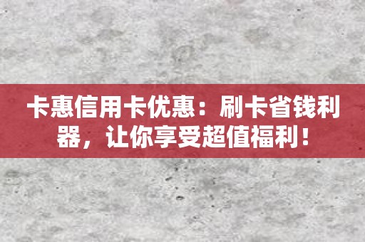 卡惠信用卡优惠：刷卡省钱利器，让你享受超值福利！