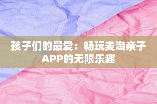 孩子们的最爱：畅玩麦淘亲子APP的无限乐趣
