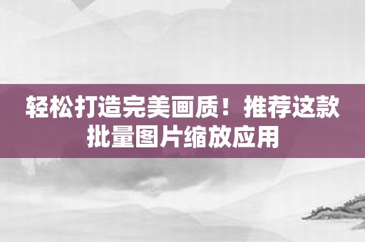 轻松打造完美画质！推荐这款批量图片缩放应用