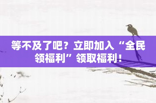 等不及了吧？立即加入“全民领福利”领取福利！