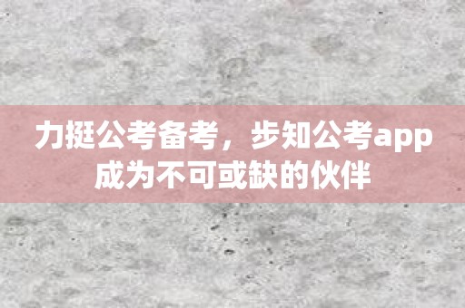 力挺公考备考，步知公考app成为不可或缺的伙伴