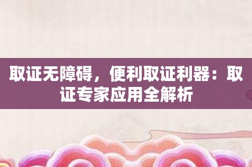 取证无障碍，便利取证利器：取证专家应用全解析
