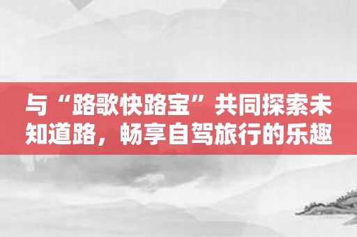 与“路歌快路宝”共同探索未知道路，畅享自驾旅行的乐趣
